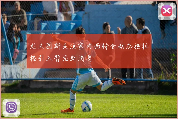 尤文图斯关注塞内西转会动态施拉格引入暂无新消息