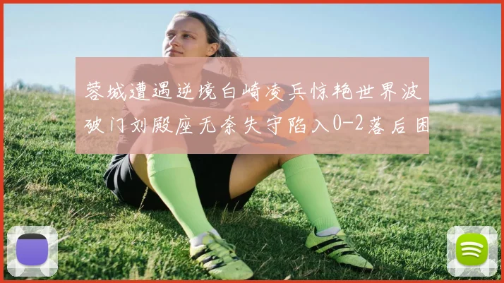 蓉城遭遇逆境白崎凌兵惊艳世界波破门刘殿座无奈失守陷入0-2落后困境