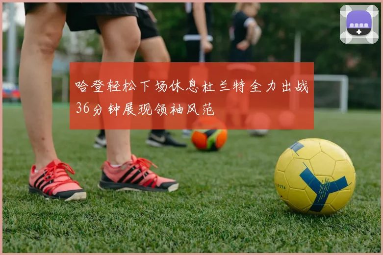 哈登轻松下场休息杜兰特全力出战36分钟展现领袖风范
