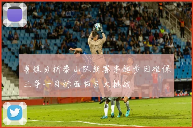 鲁媒分析泰山队新赛季起步困难保三争一目标面临巨大挑战