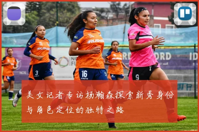 美女记者专访杨瀚森探索新秀身份与角色定位的独特之路