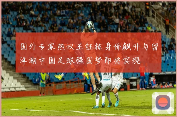 国外专家热议王钰栋身价飙升与留洋潮中国足球强国梦即将实现