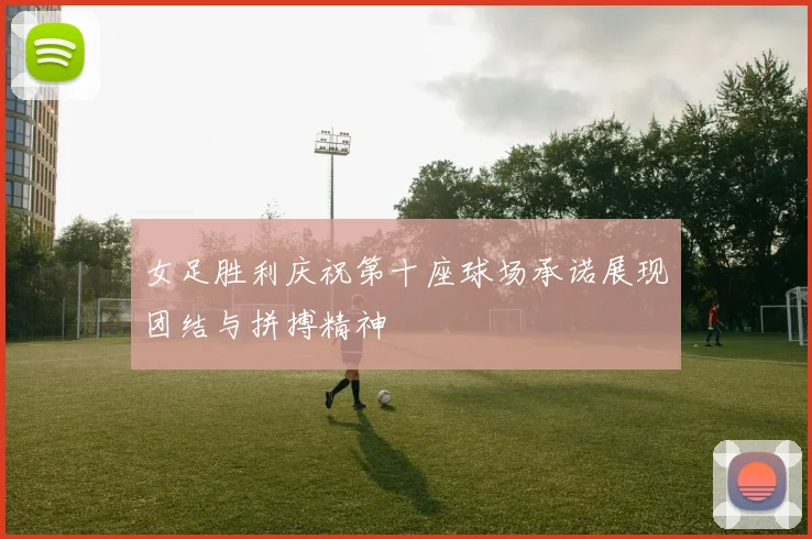 女足胜利庆祝第十座球场承诺展现团结与拼搏精神