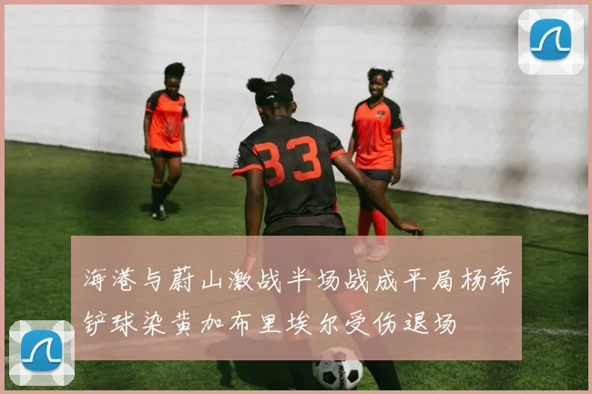 海港与蔚山激战半场战成平局杨希铲球染黄加布里埃尔受伤退场