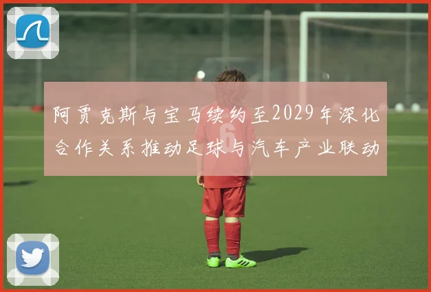 阿贾克斯与宝马续约至2029年深化合作关系推动足球与汽车产业联动