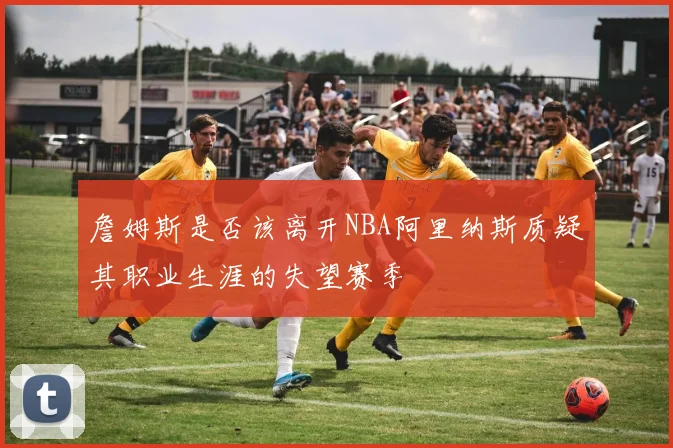 詹姆斯是否该离开NBA阿里纳斯质疑其职业生涯的失望赛季