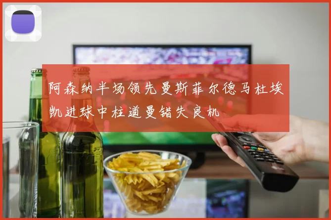 阿森纳半场领先曼斯菲尔德马杜埃凯进球中柱道曼错失良机