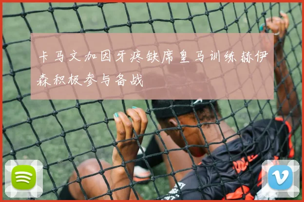 卡马文加因牙疼缺席皇马训练赫伊森积极参与备战