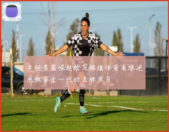 年轻男篮崛起续写辉煌传奇老球迷感慨黄金一代的光辉岁月