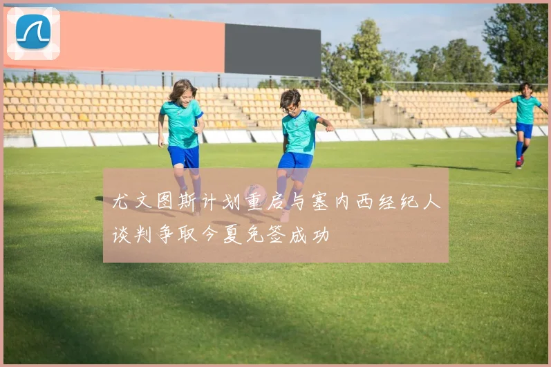 尤文图斯计划重启与塞内西经纪人谈判争取今夏免签成功
