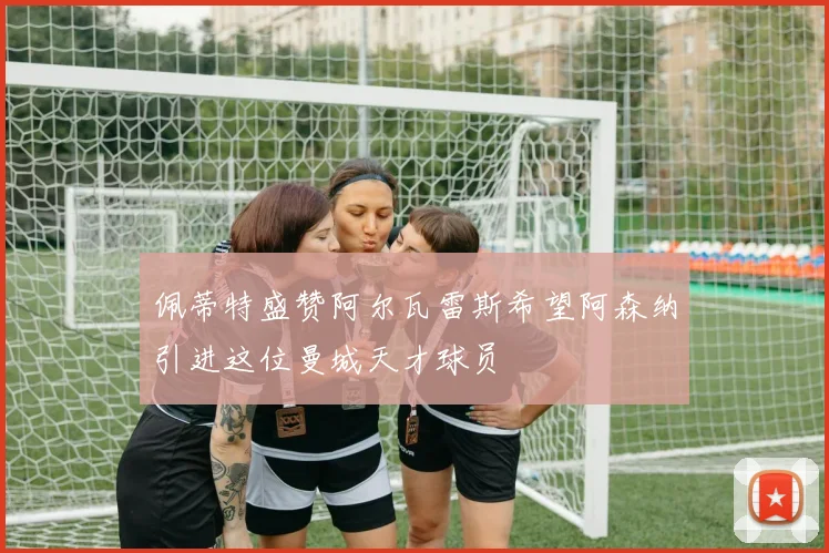 佩蒂特盛赞阿尔瓦雷斯希望阿森纳引进这位曼城天才球员