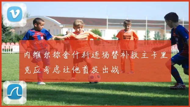 内维尔称舍什科连场替补救主卡里克应考虑让他首发出战