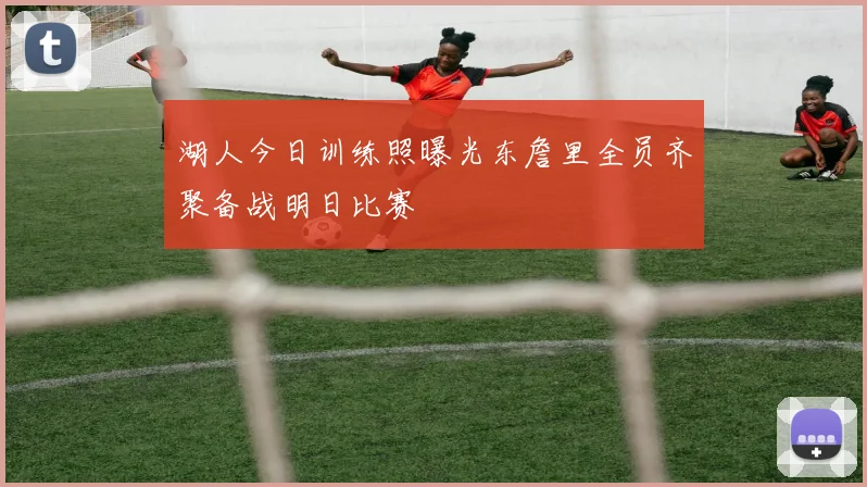 湖人今日训练照曝光东詹里全员齐聚备战明日比赛