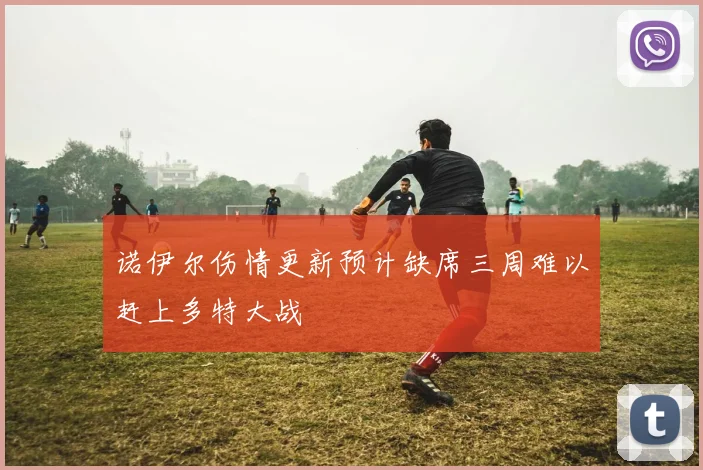 诺伊尔伤情更新预计缺席三周难以赶上多特大战