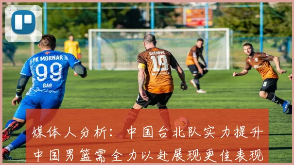 媒体人分析：中国台北队实力提升中国男篮需全力以赴展现更佳表现