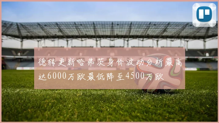 德转更新哈弗茨身价波动分析最高达6000万欧最低降至4500万欧