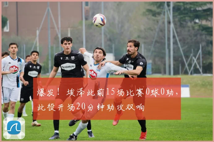 爆发！埃泽此前15场比赛0球0助，此役开场20分钟助攻双响