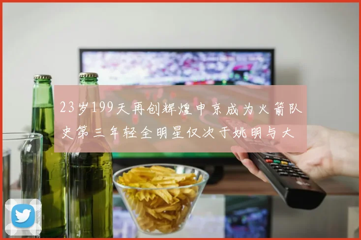 23岁199天再创辉煌申京成为火箭队史第三年轻全明星仅次于姚明与大梦